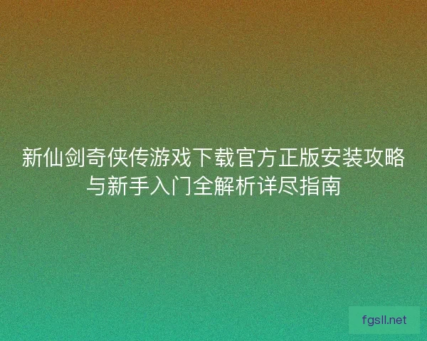 新仙剑奇侠传游戏下载官方正版安装攻略与新手入门全解析详尽指南