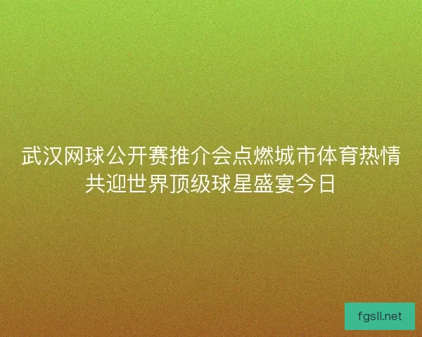 武汉网球公开赛推介会点燃城市体育热情共迎世界顶级球星盛宴今日