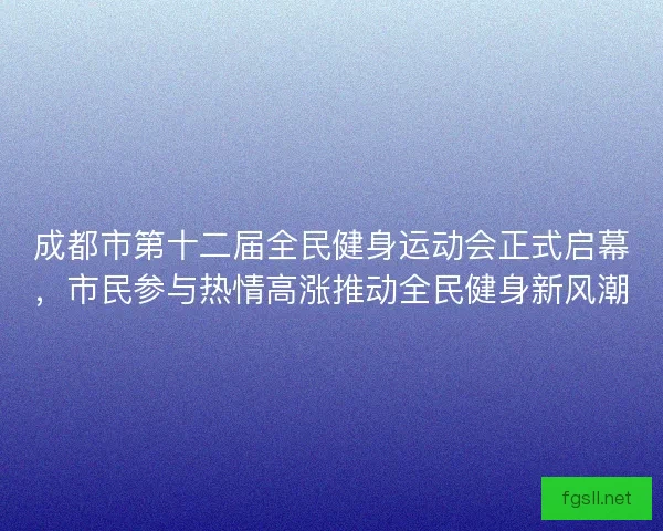 成都市第十二届全民健身运动会正式启幕，市民参与热情高涨推动全民健身新风潮